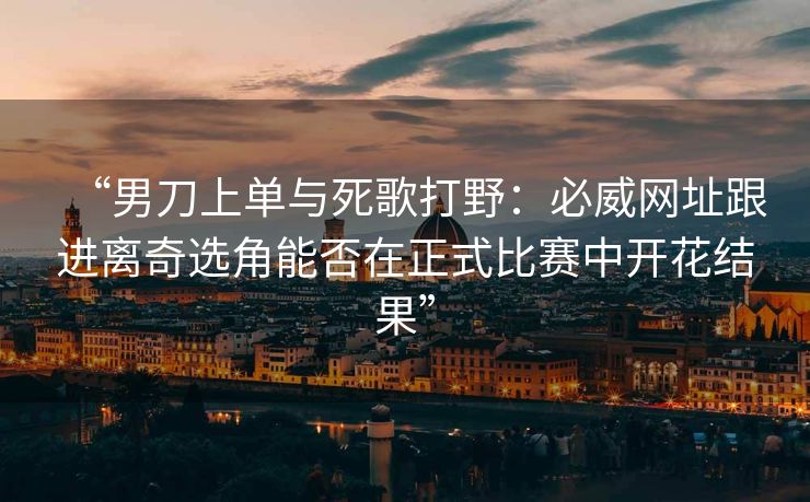“男刀上单与死歌打野：必威网址跟进离奇选角能否在正式比赛中开花结果”  第2张