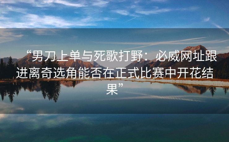 “男刀上单与死歌打野：必威网址跟进离奇选角能否在正式比赛中开花结果”