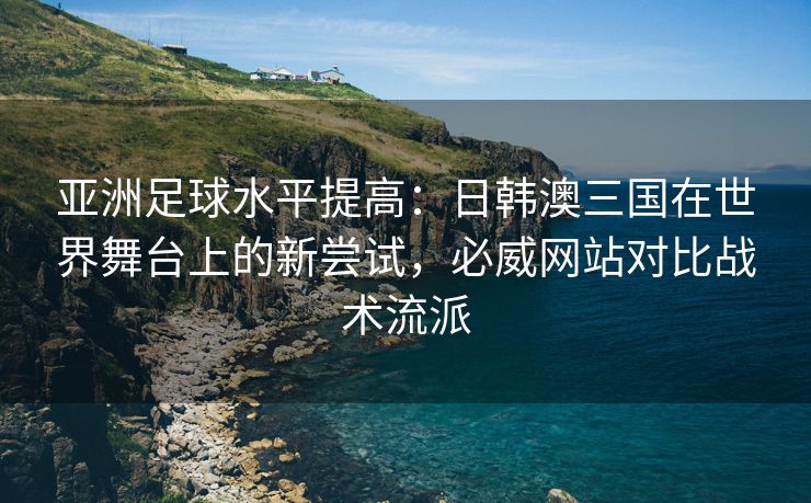 亚洲足球水平提高：日韩澳三国在世界舞台上的新尝试，必威网站对比战术流派