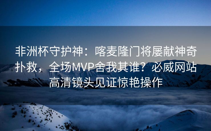 非洲杯守护神：喀麦隆门将屡献神奇扑救，全场MVP舍我其谁？必威网站高清镜头见证惊艳操作