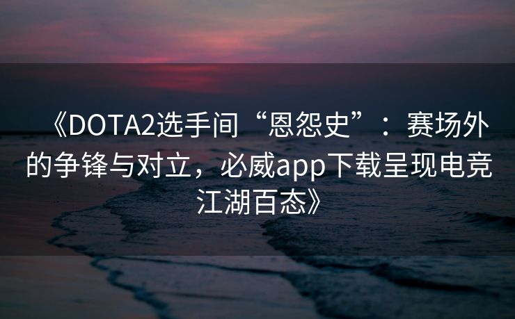 《DOTA2选手间“恩怨史”：赛场外的争锋与对立，必威app下载呈现电竞江湖百态》