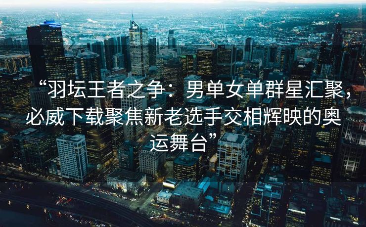 “羽坛王者之争：男单女单群星汇聚，必威下载聚焦新老选手交相辉映的奥运舞台”