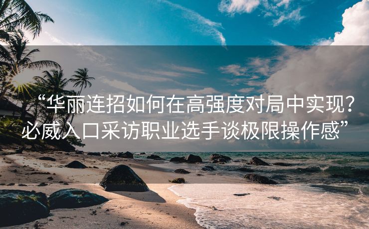 “华丽连招如何在高强度对局中实现？必威入口采访职业选手谈极限操作感”