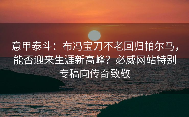 意甲泰斗：布冯宝刀不老回归帕尔马，能否迎来生涯新高峰？必威网站特别专稿向传奇致敬