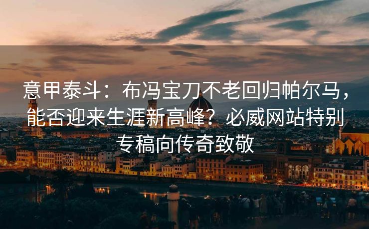意甲泰斗：布冯宝刀不老回归帕尔马，能否迎来生涯新高峰？必威网站特别专稿向传奇致敬  第2张