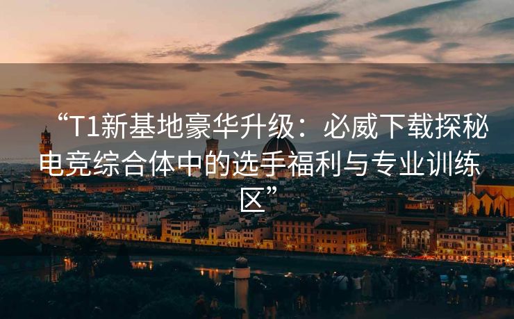 “T1新基地豪华升级：必威下载探秘电竞综合体中的选手福利与专业训练区”