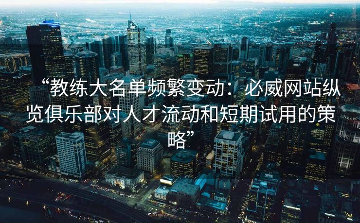 “教练大名单频繁变动：必威网站纵览俱乐部对人才流动和短期试用的策略”
