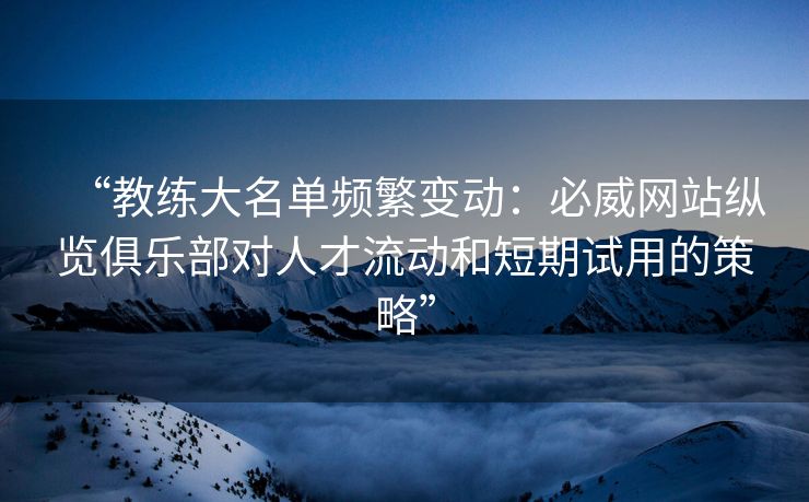 “教练大名单频繁变动：必威网站纵览俱乐部对人才流动和短期试用的策略”  第2张