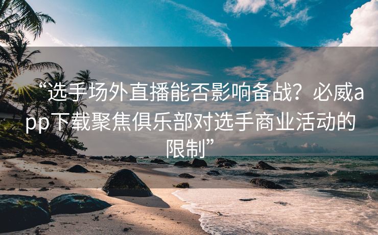 “选手场外直播能否影响备战？必威app下载聚焦俱乐部对选手商业活动的限制”