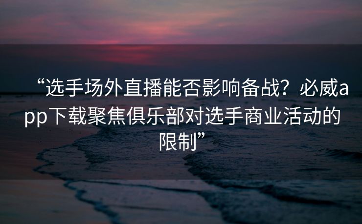 “选手场外直播能否影响备战？必威app下载聚焦俱乐部对选手商业活动的限制”  第2张