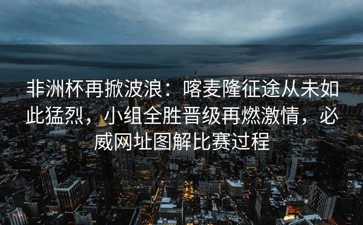 非洲杯再掀波浪：喀麦隆征途从未如此猛烈，小组全胜晋级再燃激情，必威网址图解比赛过程