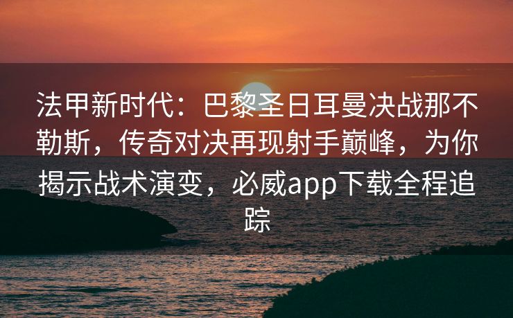 法甲新时代：巴黎圣日耳曼决战那不勒斯，传奇对决再现射手巅峰，为你揭示战术演变，必威app下载全程追踪  第2张