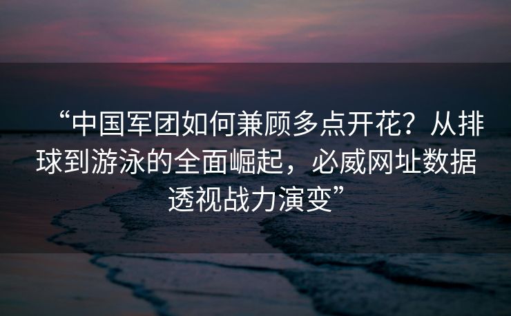 “中国军团如何兼顾多点开花？从排球到游泳的全面崛起，必威网址数据透视战力演变”  第2张