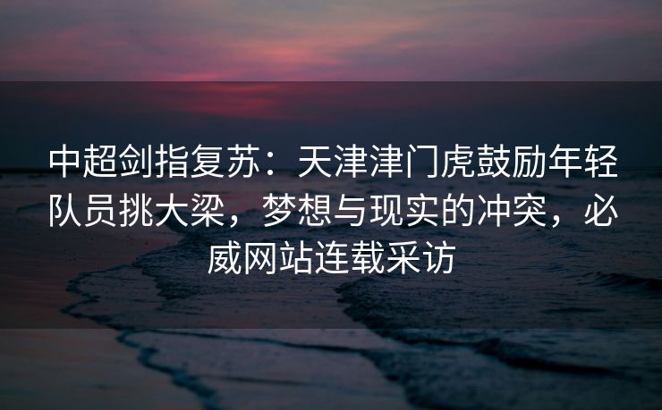 中超剑指复苏：天津津门虎鼓励年轻队员挑大梁，梦想与现实的冲突，必威网站连载采访  第2张