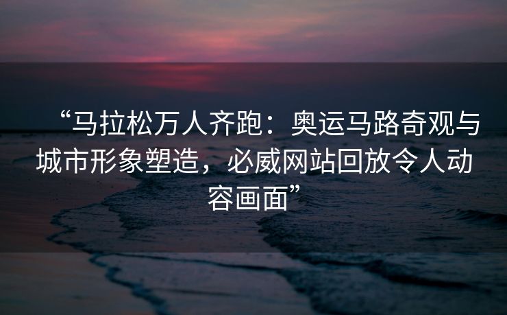 “马拉松万人齐跑：奥运马路奇观与城市形象塑造，必威网站回放令人动容画面”