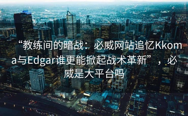 “教练间的暗战：必威网站追忆Kkoma与Edgar谁更能掀起战术革新”，必威是大平台吗